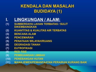 KENDALA DAN MASALAH
BUDIDAYA (1)
I.

LINGKUNGAN / ALAM:

(1)

SUMBERDAYA LAHAN TERBATAS / SULIT
DIKEMBANGKAN
KUANTITAS & KUALITAS AIR TERBATAS
BENCANA ALAM
PENCEMARAN
PENATAAN WILAYAH/RUANG
DEGRADASI TANAH
EUTROFIKASI
RED TIDE
PEMBUANGAN LIMBAH
PENEBANGAN HUTAN
MANAJEMEN/PEMANFAATAN PERAIRAN KURANG BAIK

(2)
(3)
(4)
(5)
(6)
(7)
(8)
(9)
(10)
(11)

 