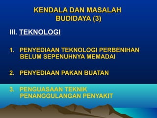 KENDALA DAN MASALAH
BUDIDAYA (3)
III. TEKNOLOGI
1. PENYEDIAAN TEKNOLOGI PERBENIHAN
BELUM SEPENUHNYA MEMADAI
2. PENYEDIAAN PAKAN BUATAN
3. PENGUASAAN TEKNIK
PENANGGULANGAN PENYAKIT

 
