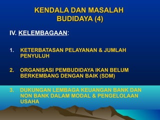KENDALA DAN MASALAH
BUDIDAYA (4)
IV. KELEMBAGAAN:
1.

KETERBATASAN PELAYANAN & JUMLAH
PENYULUH

2.

ORGANISASI PEMBUDIDAYA IKAN BELUM
BERKEMBANG DENGAN BAIK (SDM)

3.

DUKUNGAN LEMBAGA KEUANGAN BANK DAN
NON BANK DALAM MODAL & PENGELOLAAN
USAHA

 