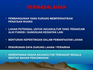 PERMASALAHAN
• PEMBANGUNAN YANG KURANG MEMPERHATIKAN
PENATAAN RUANG
• LAHAN POTENSIAL UNTUK AKUAKULTUR YANG TERANCAM
ALIH FUNGSI / GANGGUAN KEGIATAN LAIN
• BENTURAN KEPENTINGAN DALAM PEMANFAATAN LAHAN
• PENURUNAN DAYA DUKUNG LAHAN / PERAIRAN
• KERENTANAN USAHA AKUAKULTUR TERHADAP SEGALA
BENTUK BAHAN PENCEMARAN

 