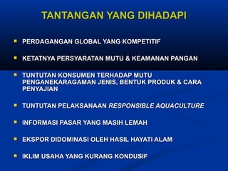 TANTANGAN YANG DIHADAPI


PERDAGANGAN GLOBAL YANG KOMPETITIF



KETATNYA PERSYARATAN MUTU & KEAMANAN PANGAN



TUNTUTAN KONSUMEN TERHADAP MUTU
PENGANEKARAGAMAN JENIS, BENTUK PRODUK & CARA
PENYAJIAN



TUNTUTAN PELAKSANAAN RESPONSIBLE AQUACULTURE



INFORMASI PASAR YANG MASIH LEMAH



EKSPOR DIDOMINASI OLEH HASIL HAYATI ALAM



IKLIM USAHA YANG KURANG KONDUSIF

 