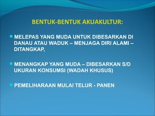 BENTUK-BENTUK AKUAKULTUR:
MELEPAS YANG MUDA UNTUK DIBESARKAN DI

DANAU ATAU WADUK – MENJAGA DIRI ALAMI –
DITANGKAP,
MENANGKAP YANG MUDA – DIBESARKAN S/D

UKURAN KONSUMSI (WADAH KHUSUS)
PEMELIHARAAN MULAI TELUR - PANEN

 
