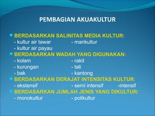 PEMBAGIAN AKUAKULTUR
BERDASARKAN SALINITAS MEDIA KULTUR:

- kultur air tawar
- marikultur
- kultur air payau
BERDASARKAN WADAH YANG DIGUNAKAN:
- kolam
- rakit
- kurungan
- tali
- bak
- kantong
BERDASARKAN DERAJAT INTENSITAS KULTUR:
- ekstensif
- semi intensif
-intensif
BERDASARKAN JUMLAH JENIS YANG DIKULTUR:
- monokultur
- polikultur

 