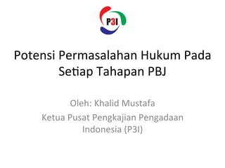 Potensi	
  Permasalahan	
  Hukum	
  Pada	
  
Se3ap	
  Tahapan	
  PBJ	
  
Oleh:	
  Khalid	
  Mustafa	
  
Ketua	
  Pusat	
  Pengkajian	
  Pengadaan	
  
Indonesia	
  (P3I)	
  
 