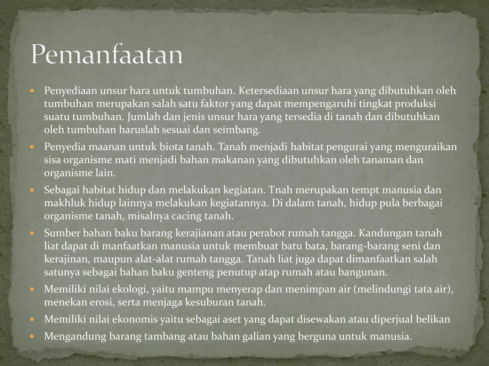  Penyediaan unsur hara untuk tumbuhan. Ketersediaan unsur hara yang dibutuhkan oleh
tumbuhan merupakan salah satu faktor yang dapat mempengaruhi tingkat produksi
suatu tumbuhan. Jumlah dan jenis unsur hara yang tersedia di tanah dan dibutuhkan
oleh tumbuhan haruslah sesuai dan seimbang.
 Penyedia maanan untuk biota tanah. Tanah menjadi habitat pengurai yang menguraikan
sisa organisme mati menjadi bahan makanan yang dibutuhkan oleh tanaman dan
organisme lain.
 Sebagai habitat hidup dan melakukan kegiatan. Tnah merupakan tempt manusia dan
makhluk hidup lainnya melakukan kegiatannya. Di dalam tanah, hidup pula berbagai
organisme tanah, misalnya cacing tanah.
 Sumber bahan baku barang kerajianan atau perabot rumah tangga. Kandungan tanah
liat dapat di manfaatkan manusia untuk membuat batu bata, barang-barang seni dan
kerajinan, maupun alat-alat rumah tangga. Tanah liat juga dapat dimanfaatkan salah
satunya sebagai bahan baku genteng penutup atap rumah atau bangunan.
 Memiliki nilai ekologi, yaitu mampu menyerap dan menimpan air (melindungi tata air),
menekan erosi, serta menjaga kesuburan tanah.
 Memiliki nilai ekonomis yaitu sebagai aset yang dapat disewakan atau diperjual belikan
 Mengandung barang tambang atau bahan galian yang berguna untuk manusia.
 