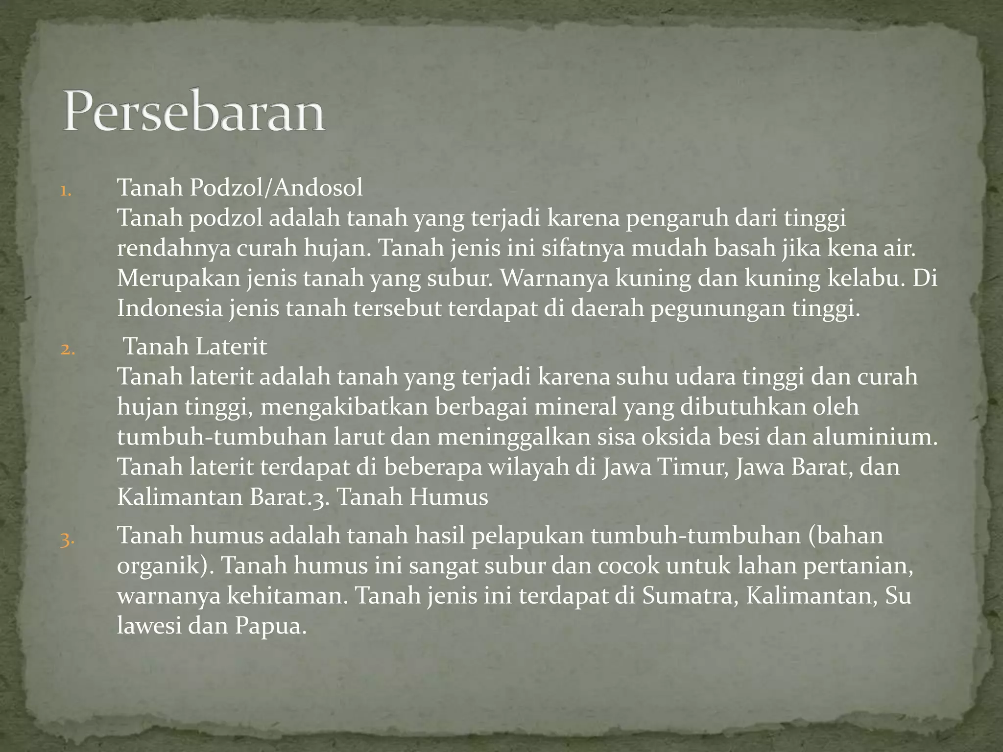 1. Tanah Podzol/Andosol
Tanah podzol adalah tanah yang terjadi karena pengaruh dari tinggi
rendahnya curah hujan. Tanah jenis ini sifatnya mudah basah jika kena air.
Merupakan jenis tanah yang subur. Warnanya kuning dan kuning kelabu. Di
Indonesia jenis tanah tersebut terdapat di daerah pegunungan tinggi.
2. Tanah Laterit
Tanah laterit adalah tanah yang terjadi karena suhu udara tinggi dan curah
hujan tinggi, mengakibatkan berbagai mineral yang dibutuhkan oleh
tumbuh-tumbuhan larut dan meninggalkan sisa oksida besi dan aluminium.
Tanah laterit terdapat di beberapa wilayah di Jawa Timur, Jawa Barat, dan
Kalimantan Barat.3. Tanah Humus
3. Tanah humus adalah tanah hasil pelapukan tumbuh-tumbuhan (bahan
organik). Tanah humus ini sangat subur dan cocok untuk lahan pertanian,
warnanya kehitaman. Tanah jenis ini terdapat di Sumatra, Kalimantan, Su
lawesi dan Papua.
 