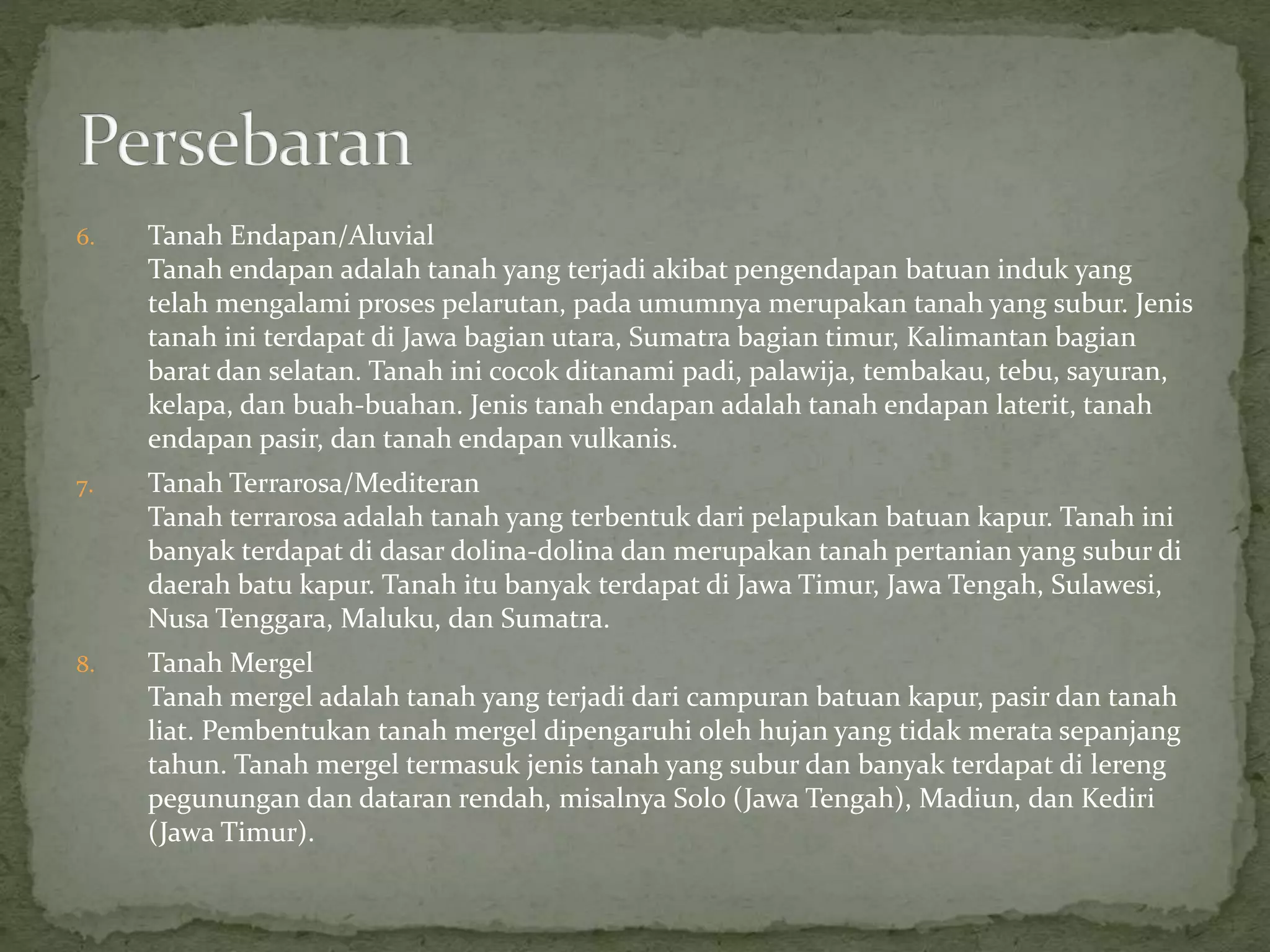 6. Tanah Endapan/Aluvial
Tanah endapan adalah tanah yang terjadi akibat pengendapan batuan induk yang
telah mengalami proses pelarutan, pada umumnya merupakan tanah yang subur. Jenis
tanah ini terdapat di Jawa bagian utara, Sumatra bagian timur, Kalimantan bagian
barat dan selatan. Tanah ini cocok ditanami padi, palawija, tembakau, tebu, sayuran,
kelapa, dan buah-buahan. Jenis tanah endapan adalah tanah endapan laterit, tanah
endapan pasir, dan tanah endapan vulkanis.
7. Tanah Terrarosa/Mediteran
Tanah terrarosa adalah tanah yang terbentuk dari pelapukan batuan kapur. Tanah ini
banyak terdapat di dasar dolina-dolina dan merupakan tanah pertanian yang subur di
daerah batu kapur. Tanah itu banyak terdapat di Jawa Timur, Jawa Tengah, Sulawesi,
Nusa Tenggara, Maluku, dan Sumatra.
8. Tanah Mergel
Tanah mergel adalah tanah yang terjadi dari campuran batuan kapur, pasir dan tanah
liat. Pembentukan tanah mergel dipengaruhi oleh hujan yang tidak merata sepanjang
tahun. Tanah mergel termasuk jenis tanah yang subur dan banyak terdapat di lereng
pegunungan dan dataran rendah, misalnya Solo (Jawa Tengah), Madiun, dan Kediri
(Jawa Timur).
 