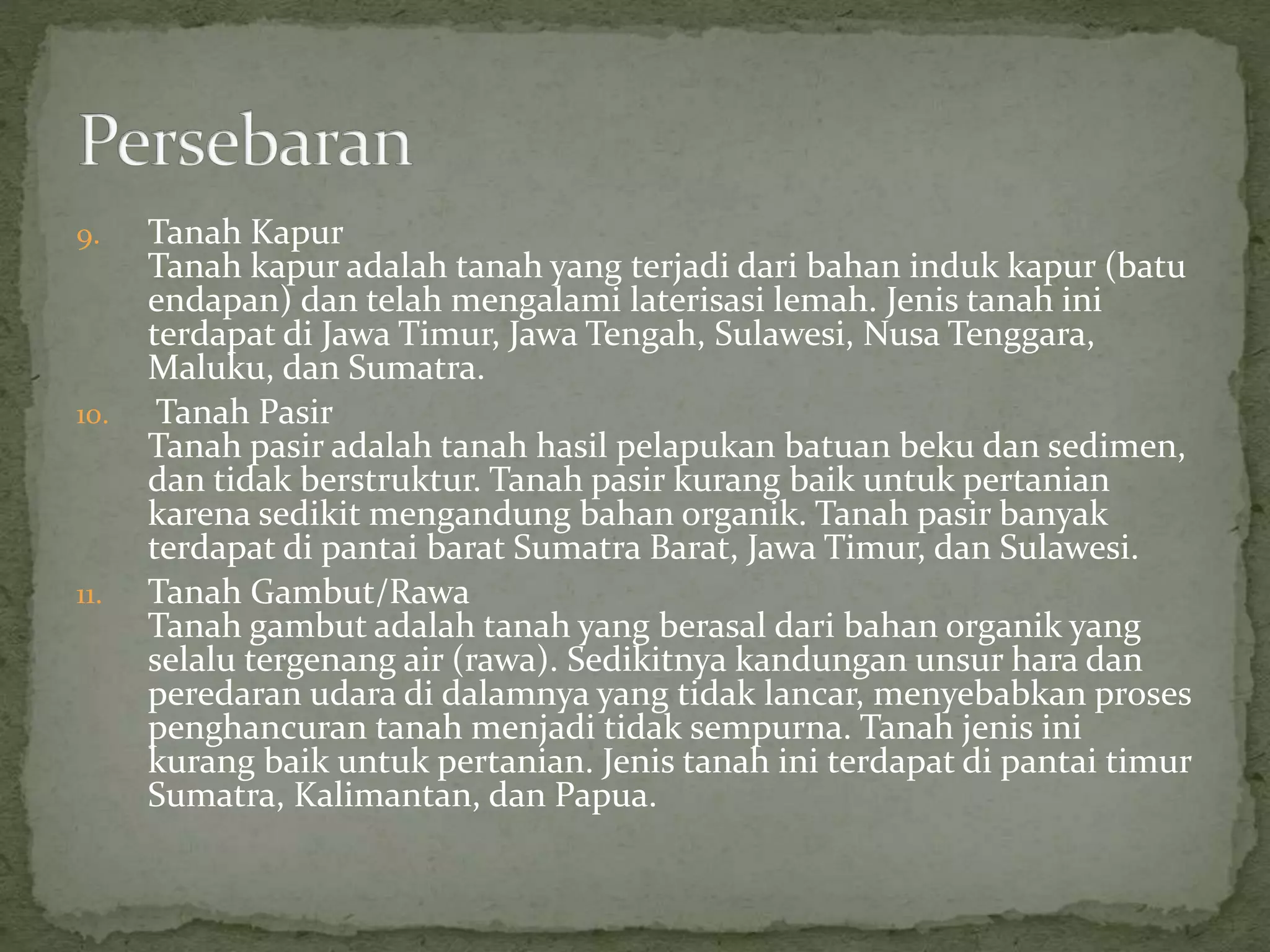 9. Tanah Kapur
Tanah kapur adalah tanah yang terjadi dari bahan induk kapur (batu
endapan) dan telah mengalami laterisasi lemah. Jenis tanah ini
terdapat di Jawa Timur, Jawa Tengah, Sulawesi, Nusa Tenggara,
Maluku, dan Sumatra.
10. Tanah Pasir
Tanah pasir adalah tanah hasil pelapukan batuan beku dan sedimen,
dan tidak berstruktur. Tanah pasir kurang baik untuk pertanian
karena sedikit mengandung bahan organik. Tanah pasir banyak
terdapat di pantai barat Sumatra Barat, Jawa Timur, dan Sulawesi.
11. Tanah Gambut/Rawa
Tanah gambut adalah tanah yang berasal dari bahan organik yang
selalu tergenang air (rawa). Sedikitnya kandungan unsur hara dan
peredaran udara di dalamnya yang tidak lancar, menyebabkan proses
penghancuran tanah menjadi tidak sempurna. Tanah jenis ini
kurang baik untuk pertanian. Jenis tanah ini terdapat di pantai timur
Sumatra, Kalimantan, dan Papua.
 