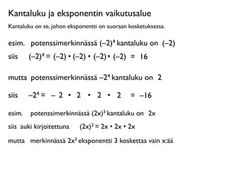 Kantaluku ja eksponentin vaikutusalue
Kantaluku on se, johon eksponentti on suoraan kosketuksessa.

esim.
 potenssimerkinnässä (–2)4 kantaluku on (–2)
siis
 
 (–2)4 = (–2) • (–2) • (–2) • (–2) = 16

mutta
 potenssimerkinnässä –24 kantaluku on 2

siis
 
 –24 = – 2 • 2 • 2 • 2                 = –16

esim.
 potenssimerkinnässä (2x)3 kantaluku on 2x
siis
 auki kirjoitettuna
                        
   (2x)3 = 2x • 2x • 2x

mutta
 merkinnässä 2x3 eksponentti 3 koskettaa vain x:ää
 