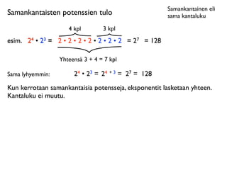 Samankantainen eli
Samankantaisten potenssien tulo                           sama kantaluku

                     4 kpl        3 kpl
esim.	

 24 • 23 = 2 • 2 • 2 • 2 • 2 • 2 • 2 = 27 = 128

                  Yhteensä 3 + 4 = 7 kpl

Sama lyhyemmin:        24 • 23 = 24 + 3 = 27 = 128
Kun kerrotaan samankantaisia potensseja, eksponentit lasketaan yhteen.
Kantaluku ei muutu.
 