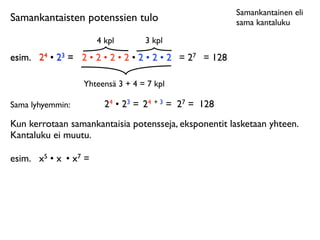 Samankantainen eli
Samankantaisten potenssien tulo                           sama kantaluku

                         4 kpl       3 kpl
esim.	

 24 • 23 = 2 • 2 • 2 • 2 • 2 • 2 • 2 = 27 = 128

                    Yhteensä 3 + 4 = 7 kpl

Sama lyhyemmin:            24 • 23 = 24 + 3 = 27 = 128
Kun kerrotaan samankantaisia potensseja, eksponentit lasketaan yhteen.
Kantaluku ei muutu.

esim.	

 x5 • x • x7 =
 