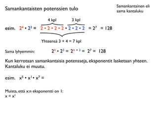 Samankantainen eli
Samankantaisten potenssien tulo                            sama kantaluku

                           4 kpl       3 kpl
esim.	

 24 • 23 = 2 • 2 • 2 • 2 • 2 • 2 • 2 = 27 = 128

                      Yhteensä 3 + 4 = 7 kpl

Sama lyhyemmin:              24 • 23 = 24 + 3 = 27 = 128
Kun kerrotaan samankantaisia potensseja, eksponentit lasketaan yhteen.
Kantaluku ei muutu.

esim.	

 x5 • x 1 • x7 =

Muista, että x:n eksponentti on 1:
x = x1
 
