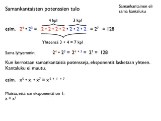 Samankantainen eli
Samankantaisten potenssien tulo                           sama kantaluku

                        4 kpl         3 kpl
esim.	

 24 • 23 = 2 • 2 • 2 • 2 • 2 • 2 • 2 = 27 = 128

                     Yhteensä 3 + 4 = 7 kpl

Sama lyhyemmin:            24 • 23 = 24 + 3 = 27 = 128
Kun kerrotaan samankantaisia potensseja, eksponentit lasketaan yhteen.
Kantaluku ei muutu.

esim.	

 x5 • x • x7 = x 5 +   1 +7



Muista, että x:n eksponentti on 1:
x = x1
 