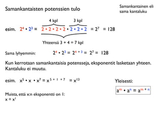 Samankantainen eli
Samankantaisten potenssien tulo                            sama kantaluku

                        4 kpl           3 kpl
esim.	

 24 • 23 = 2 • 2 • 2 • 2 • 2 • 2 • 2 = 27 = 128

                     Yhteensä 3 + 4 = 7 kpl

Sama lyhyemmin:            24 • 23 = 24 + 3 = 27 = 128
Kun kerrotaan samankantaisia potensseja, eksponentit lasketaan yhteen.
Kantaluku ei muutu.

esim.	

 x5 • x • x7 = x 5 +   1 +7   = x13              Yleisesti:
                                                          am • an = am + n
Muista, että x:n eksponentti on 1:
x = x1
 