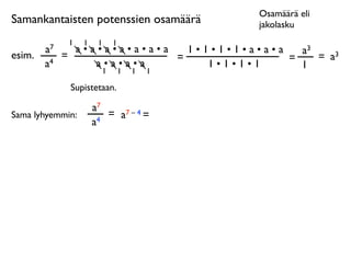 Osamäärä eli
Samankantaisten potenssien osamäärä        jakolasku
              1   1    1   1
        a7     a•a•a•a•a•a•a   1•1•1•1•a•a•a   a3
esim.        =               =               =    = a3
        a4        a•a•a•a         1•1•1•1      1
                   1           1   1   1

              Supistetaan.

                      a7
Sama lyhyemmin:          = a7 – 4 =
                      a4
 