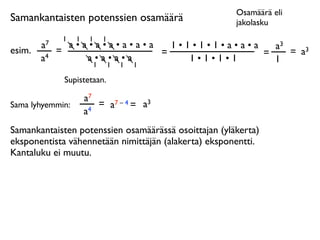 Osamäärä eli
Samankantaisten potenssien osamäärä                   jakolasku
              1   1    1   1
        a7     a•a•a•a•a•a•a   1•1•1•1•a•a•a   a3
esim.        =               =               =    = a3
        a4        a•a•a•a         1•1•1•1      1
                   1           1   1   1

              Supistetaan.

                      a7
Sama lyhyemmin:          = a7 – 4 = a3
                      a4
Samankantaisten potenssien osamäärässä osoittajan (yläkerta)
eksponentista vähennetään nimittäjän (alakerta) eksponentti.
Kantaluku ei muutu.
 