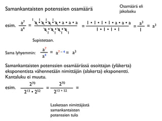 Osamäärä eli
Samankantaisten potenssien osamäärä                   jakolasku
              1   1    1   1
        a7     a•a•a•a•a•a•a   1•1•1•1•a•a•a   a3
esim.        =               =               =    = a3
        a4        a•a•a•a         1•1•1•1      1
                   1           1   1   1

              Supistetaan.

                      a7
Sama lyhyemmin:          = a7 – 4 = a3
                      a4
Samankantaisten potenssien osamäärässä osoittajan (yläkerta)
eksponentista vähennetään nimittäjän (alakerta) eksponentti.
Kantaluku ei muutu.
            270          270
esim.              = 13 + 52     =
        2 13 • 252    2

                           Lasketaan nimittäjästä
                           samankantaisten
                           potenssien tulo
 