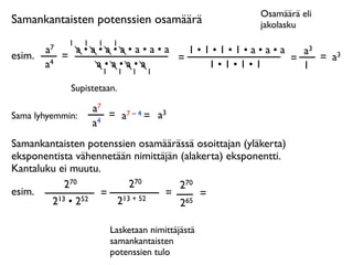 Osamäärä eli
Samankantaisten potenssien osamäärä                   jakolasku
              1   1    1   1
        a7     a•a•a•a•a•a•a   1•1•1•1•a•a•a   a3
esim.        =               =               =    = a3
        a4        a•a•a•a         1•1•1•1      1
                   1           1   1   1

              Supistetaan.

                      a7
Sama lyhyemmin:          = a7 – 4 = a3
                      a4
Samankantaisten potenssien osamäärässä osoittajan (yläkerta)
eksponentista vähennetään nimittäjän (alakerta) eksponentti.
Kantaluku ei muutu.
            270          270         270
esim.              = 13 + 52     =        =
        2 13 • 252    2              265

                           Lasketaan nimittäjästä
                           samankantaisten
                           potenssien tulo
 