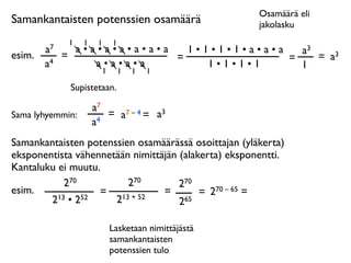 Osamäärä eli
Samankantaisten potenssien osamäärä                   jakolasku
              1   1    1   1
        a7     a•a•a•a•a•a•a   1•1•1•1•a•a•a   a3
esim.        =               =               =    = a3
        a4        a•a•a•a         1•1•1•1      1
                   1           1   1   1

              Supistetaan.

                      a7
Sama lyhyemmin:          = a7 – 4 = a3
                      a4
Samankantaisten potenssien osamäärässä osoittajan (yläkerta)
eksponentista vähennetään nimittäjän (alakerta) eksponentti.
Kantaluku ei muutu.
           270           270         270
esim.              = 13 + 52     =        = 270 – 65 =
        213 • 252     2              265

                           Lasketaan nimittäjästä
                           samankantaisten
                           potenssien tulo
 