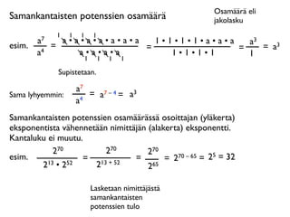 Osamäärä eli
Samankantaisten potenssien osamäärä                      jakolasku
              1   1    1   1
        a7     a•a•a•a•a•a•a   1•1•1•1•a•a•a   a3
esim.        =               =               =    = a3
        a4        a•a•a•a         1•1•1•1      1
                   1           1   1   1

              Supistetaan.

                      a7
Sama lyhyemmin:          = a7 – 4 = a3
                      a4
Samankantaisten potenssien osamäärässä osoittajan (yläkerta)
eksponentista vähennetään nimittäjän (alakerta) eksponentti.
Kantaluku ei muutu.
            270          270         270
esim.              = 13 + 52     =        = 2 70 – 65 = 25 = 32
        2 13 • 252    2              265

                           Lasketaan nimittäjästä
                           samankantaisten
                           potenssien tulo
 