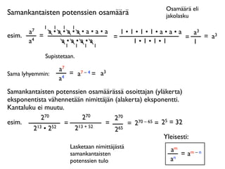 Osamäärä eli
Samankantaisten potenssien osamäärä                       jakolasku
              1   1    1   1
        a7     a•a•a•a•a•a•a   1•1•1•1•a•a•a   a3
esim.        =               =               =    = a3
        a4        a•a•a•a         1•1•1•1      1
                   1           1   1   1

              Supistetaan.

                      a7
Sama lyhyemmin:          = a7 – 4 = a3
                      a4
Samankantaisten potenssien osamäärässä osoittajan (yläkerta)
eksponentista vähennetään nimittäjän (alakerta) eksponentti.
Kantaluku ei muutu.
            270          270         270
esim.              = 13 + 52     =        = 2 70 – 65 = 25 = 32
        2 13 • 252    2              265
                                                         Yleisesti:
                           Lasketaan nimittäjästä
                                                            am
                           samankantaisten                     = am – n
                           potenssien tulo                  an
 