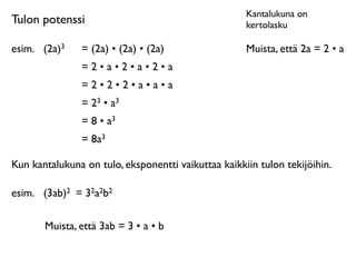 Kantalukuna on
Tulon potenssi                                       kertolasku

esim.	

 (2a)3   = (2a) • (2a) • (2a)                Muista, että 2a = 2 • a
                 =2•a•2•a•2•a
                 =2•2•2•a•a•a
                 = 23 • a3
                 = 8 • a3
                 = 8a3

Kun kantalukuna on tulo, eksponentti vaikuttaa kaikkiin tulon tekijöihin.

esim.	

 (3ab)2 = 32a2b2

        Muista, että 3ab = 3 • a • b
 