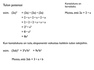 Kantalukuna on
Tulon potenssi                                       kertolasku

esim.	

 (2a)3   = (2a) • (2a) • (2a)                Muista, että 2a = 2 • a
                 =2•a•2•a•2•a
                 =2•2•2•a•a•a
                 = 23 • a3
                 = 8 • a3
                 = 8a3

Kun kantalukuna on tulo, eksponentti vaikuttaa kaikkiin tulon tekijöihin.

esim.	

 (3ab)2 = 32a2b2     = 9a2b2

        Muista, että 3ab = 3 • a • b
 