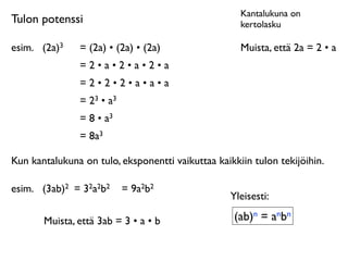 Kantalukuna on
Tulon potenssi                                       kertolasku

esim.	

 (2a)3   = (2a) • (2a) • (2a)                Muista, että 2a = 2 • a
                 =2•a•2•a•2•a
                 =2•2•2•a•a•a
                 = 23 • a3
                 = 8 • a3
                 = 8a3

Kun kantalukuna on tulo, eksponentti vaikuttaa kaikkiin tulon tekijöihin.

esim.	

 (3ab)2 = 32a2b2     = 9a2b2
                                                   Yleisesti:

        Muista, että 3ab = 3 • a • b                (ab)n = anbn
 