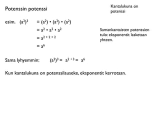 Kantalukuna on
Potenssin potenssi                                  potenssi

esim.	

 (a2)3   = (a2) • (a2) • (a2)
                 = a2 • a2 • a2                Samankantaisten potenssien
                                               tulo: eksponentit lasketaan
                 = a2 + 2 + 2                  yhteen.
                 = a6

Sama lyhyemmin:          (a2)3 = a2 • 3 = a6

Kun kantalukuna on potenssilauseke, eksponentit kerrotaan.
 