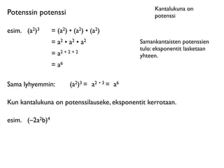 Kantalukuna on
Potenssin potenssi                                     potenssi

esim.	

 (a2)3      = (a2) • (a2) • (a2)
                    = a2 • a2 • a2                Samankantaisten potenssien
                                                  tulo: eksponentit lasketaan
                    = a2 + 2 + 2                  yhteen.
                    = a6

Sama lyhyemmin:             (a2)3 = a2 • 3 = a6

Kun kantalukuna on potenssilauseke, eksponentit kerrotaan.

esim.	

 (–2a2b)4
 