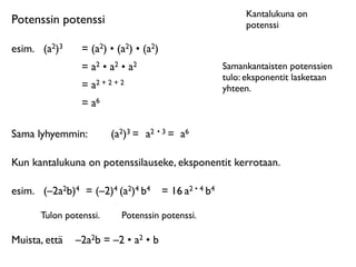 Kantalukuna on
Potenssin potenssi                                            potenssi

esim.	

 (a2)3   = (a2) • (a2) • (a2)
                 = a2 • a2 • a2                          Samankantaisten potenssien
                                                         tulo: eksponentit lasketaan
                 = a2 + 2 + 2                            yhteen.
                 = a6

Sama lyhyemmin:          (a2)3 = a2 • 3 = a6

Kun kantalukuna on potenssilauseke, eksponentit kerrotaan.

esim.	

 (–2a2b)4 = (–2)4 (a2)4 b4      = 16 a2 • 4 b4

       Tulon potenssi.      Potenssin potenssi.

Muista, että	

 –2a2b = –2 • a2 • b
 