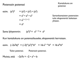 Kantalukuna on
Potenssin potenssi                                          potenssi

esim.	

 (a2)3   = (a2) • (a2) • (a2)
                 = a2 • a2 • a2                       Samankantaisten potenssien
                                                      tulo: eksponentit lasketaan
                 = a2 + 2 + 2                         yhteen.
                 = a6

Sama lyhyemmin:          (a2)3 = a2 • 3 = a6

Kun kantalukuna on potenssilauseke, eksponentit kerrotaan.

esim.	

 (–2a2b)4 = (–2)4 (a2)4 b4      = 16 a2 • 4 b4 = 16 a8 b4

       Tulon potenssi.      Potenssin potenssi.

Muista, että	

 –2a2b = –2 • a2 • b
 