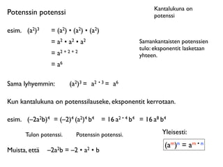 Kantalukuna on
Potenssin potenssi                                          potenssi

esim.	

 (a2)3   = (a2) • (a2) • (a2)
                 = a2 • a2 • a2                       Samankantaisten potenssien
                                                      tulo: eksponentit lasketaan
                 = a2 + 2 + 2                         yhteen.
                 = a6

Sama lyhyemmin:          (a2)3 = a2 • 3 = a6

Kun kantalukuna on potenssilauseke, eksponentit kerrotaan.

esim.	

 (–2a2b)4 = (–2)4 (a2)4 b4      = 16 a2 • 4 b4 = 16 a8 b4

       Tulon potenssi.      Potenssin potenssi.                Yleisesti:
                                                                (am)n = am • n
Muista, että	

 –2a2b = –2 • a2 • b
 