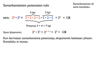 Samankantainen eli
Samankantaisten potenssien tulo                         sama kantaluku

                     4 kpl        3 kpl
esim.
 24 • 23 = 2 • 2 • 2 • 2 • 2 • 2 • 2 = 27 = 128

                  Yhteensä 3 + 4 = 7 kpl

Sama lyhyemmin:        24 • 23 = 24 + 3 = 27 = 128
Kun kerrotaan samankantaisia potensseja, eksponentit lasketaan yhteen.
Kantaluku ei muutu.
 