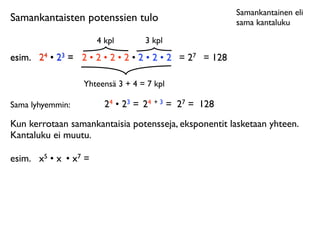 Samankantainen eli
Samankantaisten potenssien tulo                         sama kantaluku

                       4 kpl       3 kpl
esim.
 24 • 23 = 2 • 2 • 2 • 2 • 2 • 2 • 2 = 27 = 128

                  Yhteensä 3 + 4 = 7 kpl

Sama lyhyemmin:          24 • 23 = 24 + 3 = 27 = 128
Kun kerrotaan samankantaisia potensseja, eksponentit lasketaan yhteen.
Kantaluku ei muutu.

esim.
 x5 • x • x7 =
 