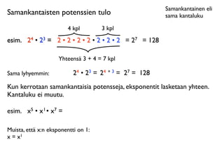Samankantainen eli
Samankantaisten potenssien tulo                          sama kantaluku

                         4 kpl       3 kpl
esim.
 24 • 23 = 2 • 2 • 2 • 2 • 2 • 2 • 2 = 27 = 128

                     Yhteensä 3 + 4 = 7 kpl

Sama lyhyemmin:            24 • 23 = 24 + 3 = 27 = 128
Kun kerrotaan samankantaisia potensseja, eksponentit lasketaan yhteen.
Kantaluku ei muutu.

esim.
 x5 • x 1 • x7 =

Muista, että x:n eksponentti on 1:
x = x1
 