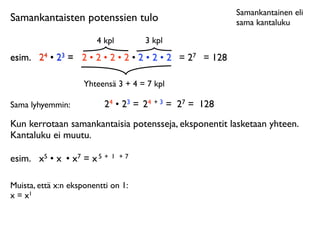 Samankantainen eli
Samankantaisten potenssien tulo                          sama kantaluku

                        4 kpl        3 kpl
esim.
 24 • 23 = 2 • 2 • 2 • 2 • 2 • 2 • 2 = 27 = 128

                     Yhteensä 3 + 4 = 7 kpl

Sama lyhyemmin:            24 • 23 = 24 + 3 = 27 = 128
Kun kerrotaan samankantaisia potensseja, eksponentit lasketaan yhteen.
Kantaluku ei muutu.

esim.
 x5 • x • x7 = x 5 +   1 +7



Muista, että x:n eksponentti on 1:
x = x1
 
