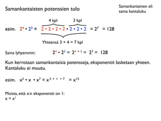 Samankantainen eli
Samankantaisten potenssien tulo                          sama kantaluku

                        4 kpl          3 kpl
esim.
 24 • 23 = 2 • 2 • 2 • 2 • 2 • 2 • 2 = 27 = 128

                     Yhteensä 3 + 4 = 7 kpl

Sama lyhyemmin:            24 • 23 = 24 + 3 = 27 = 128
Kun kerrotaan samankantaisia potensseja, eksponentit lasketaan yhteen.
Kantaluku ei muutu.

esim.
 x5 • x • x7 = x 5 +   1 +7    = x13

Muista, että x:n eksponentti on 1:
x = x1
 
