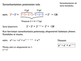 Samankantainen eli
Samankantaisten potenssien tulo                            sama kantaluku

                        4 kpl          3 kpl
esim.
 24 • 23 = 2 • 2 • 2 • 2 • 2 • 2 • 2 = 27 = 128

                     Yhteensä 3 + 4 = 7 kpl

Sama lyhyemmin:            24 • 23 = 24 + 3 = 27 = 128
Kun kerrotaan samankantaisia potensseja, eksponentit lasketaan yhteen.
Kantaluku ei muutu.

esim.
 x5 • x • x7 = x 5 +   1 +7    = x13               Yleisesti:
                                                         am • an = am + n
Muista, että x:n eksponentti on 1:
x = x1
 