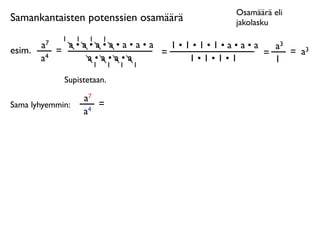 Osamäärä eli
Samankantaisten potenssien osamäärä        jakolasku
              1   1    1   1
        a7     a•a•a•a•a•a•a   1•1•1•1•a•a•a   a3
esim.        =               =               =    = a3
        a4        a•a•a•a         1•1•1•1      1
                   1           1   1   1

              Supistetaan.

                      a7
Sama lyhyemmin:          =
                      a4
 