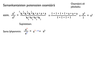Osamäärä eli
Samankantaisten potenssien osamäärä        jakolasku
              1   1    1   1
        a7     a•a•a•a•a•a•a   1•1•1•1•a•a•a   a3
esim.        =               =               =    = a3
        a4        a•a•a•a         1•1•1•1      1
                   1           1   1   1

              Supistetaan.

                      a7
Sama lyhyemmin:          = a7 – 4 = a3
                      a4
 