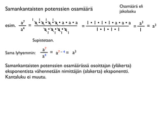 Osamäärä eli
Samankantaisten potenssien osamäärä                   jakolasku
              1   1    1   1
        a7     a•a•a•a•a•a•a   1•1•1•1•a•a•a   a3
esim.        =               =               =    = a3
        a4        a•a•a•a         1•1•1•1      1
                   1           1   1   1

              Supistetaan.

                      a7
Sama lyhyemmin:          = a7 – 4 = a3
                      a4
Samankantaisten potenssien osamäärässä osoittajan (yläkerta)
eksponentista vähennetään nimittäjän (alakerta) eksponentti.
Kantaluku ei muutu.
 