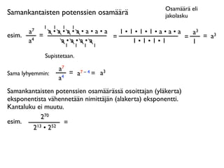 Osamäärä eli
Samankantaisten potenssien osamäärä                   jakolasku
              1   1    1   1
        a7     a•a•a•a•a•a•a   1•1•1•1•a•a•a   a3
esim.        =               =               =    = a3
        a4        a•a•a•a         1•1•1•1      1
                   1           1   1   1

              Supistetaan.

                      a7
Sama lyhyemmin:          = a7 – 4 = a3
                      a4
Samankantaisten potenssien osamäärässä osoittajan (yläkerta)
eksponentista vähennetään nimittäjän (alakerta) eksponentti.
Kantaluku ei muutu.
            270
esim.              =
        2 13 • 252
 