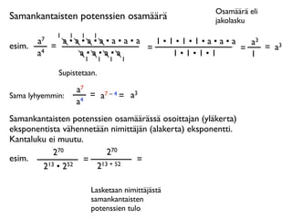Osamäärä eli
Samankantaisten potenssien osamäärä                   jakolasku
              1   1    1   1
        a7     a•a•a•a•a•a•a   1•1•1•1•a•a•a   a3
esim.        =               =               =    = a3
        a4        a•a•a•a         1•1•1•1      1
                   1           1   1   1

              Supistetaan.

                      a7
Sama lyhyemmin:          = a7 – 4 = a3
                      a4
Samankantaisten potenssien osamäärässä osoittajan (yläkerta)
eksponentista vähennetään nimittäjän (alakerta) eksponentti.
Kantaluku ei muutu.
            270          270
esim.              = 13 + 52     =
        2 13 • 252    2

                           Lasketaan nimittäjästä
                           samankantaisten
                           potenssien tulo
 