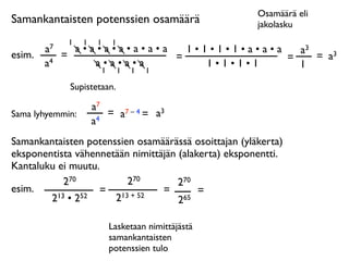 Osamäärä eli
Samankantaisten potenssien osamäärä                   jakolasku
              1   1    1   1
        a7     a•a•a•a•a•a•a   1•1•1•1•a•a•a   a3
esim.        =               =               =    = a3
        a4        a•a•a•a         1•1•1•1      1
                   1           1   1   1

              Supistetaan.

                      a7
Sama lyhyemmin:          = a7 – 4 = a3
                      a4
Samankantaisten potenssien osamäärässä osoittajan (yläkerta)
eksponentista vähennetään nimittäjän (alakerta) eksponentti.
Kantaluku ei muutu.
            270          270         270
esim.              = 13 + 52     =        =
        2 13 • 252    2              265

                           Lasketaan nimittäjästä
                           samankantaisten
                           potenssien tulo
 