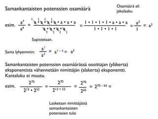Osamäärä eli
Samankantaisten potenssien osamäärä                   jakolasku
              1   1    1   1
        a7     a•a•a•a•a•a•a   1•1•1•1•a•a•a   a3
esim.        =               =               =    = a3
        a4        a•a•a•a         1•1•1•1      1
                   1           1   1   1

              Supistetaan.

                      a7
Sama lyhyemmin:          = a7 – 4 = a3
                      a4
Samankantaisten potenssien osamäärässä osoittajan (yläkerta)
eksponentista vähennetään nimittäjän (alakerta) eksponentti.
Kantaluku ei muutu.
           270           270         270
esim.              = 13 + 52     =        = 270 – 65 =
        213 • 252     2              265

                           Lasketaan nimittäjästä
                           samankantaisten
                           potenssien tulo
 