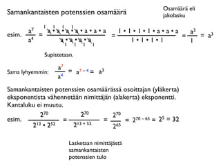 Osamäärä eli
Samankantaisten potenssien osamäärä                      jakolasku
              1   1    1   1
        a7     a•a•a•a•a•a•a   1•1•1•1•a•a•a   a3
esim.        =               =               =    = a3
        a4        a•a•a•a         1•1•1•1      1
                   1           1   1   1

              Supistetaan.

                      a7
Sama lyhyemmin:          = a7 – 4 = a3
                      a4
Samankantaisten potenssien osamäärässä osoittajan (yläkerta)
eksponentista vähennetään nimittäjän (alakerta) eksponentti.
Kantaluku ei muutu.
            270          270         270
esim.              = 13 + 52     =        = 2 70 – 65 = 25 = 32
        2 13 • 252    2              265

                           Lasketaan nimittäjästä
                           samankantaisten
                           potenssien tulo
 
