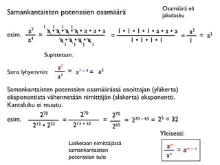 Osamäärä eli
Samankantaisten potenssien osamäärä                       jakolasku
              1   1    1   1
        a7     a•a•a•a•a•a•a   1•1•1•1•a•a•a   a3
esim.        =               =               =    = a3
        a4        a•a•a•a         1•1•1•1      1
                   1           1   1   1

              Supistetaan.

                      a7
Sama lyhyemmin:          = a7 – 4 = a3
                      a4
Samankantaisten potenssien osamäärässä osoittajan (yläkerta)
eksponentista vähennetään nimittäjän (alakerta) eksponentti.
Kantaluku ei muutu.
            270          270         270
esim.              = 13 + 52     =        = 2 70 – 65 = 25 = 32
        2 13 • 252    2              265
                                                         Yleisesti:
                           Lasketaan nimittäjästä
                                                            am
                           samankantaisten                     = am – n
                           potenssien tulo                  an
 