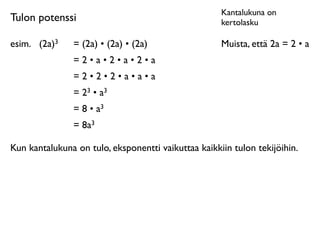 Kantalukuna on
Tulon potenssi                                       kertolasku

esim.
 (2a)3    = (2a) • (2a) • (2a)                 Muista, että 2a = 2 • a
                =2•a•2•a•2•a
                =2•2•2•a•a•a
                = 23 • a3
                = 8 • a3
                = 8a3

Kun kantalukuna on tulo, eksponentti vaikuttaa kaikkiin tulon tekijöihin.
 