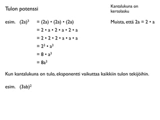 Kantalukuna on
Tulon potenssi                                       kertolasku

esim.
 (2a)3    = (2a) • (2a) • (2a)                 Muista, että 2a = 2 • a
                =2•a•2•a•2•a
                =2•2•2•a•a•a
                = 23 • a3
                = 8 • a3
                = 8a3

Kun kantalukuna on tulo, eksponentti vaikuttaa kaikkiin tulon tekijöihin.

esim.
 (3ab)2
 